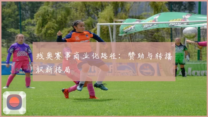 残奥赛事商业化路径：赞助与转播权新格局