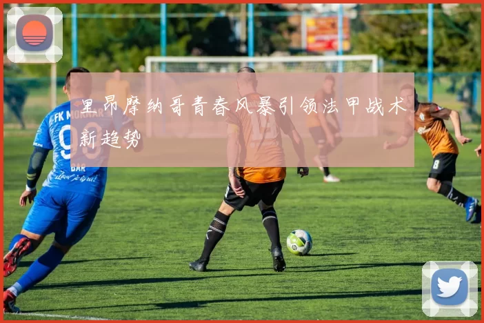 里昂摩纳哥青春风暴引领法甲战术新趋势