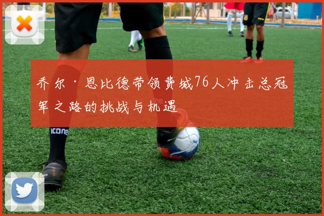 乔尔·恩比德带领费城76人冲击总冠军之路的挑战与机遇