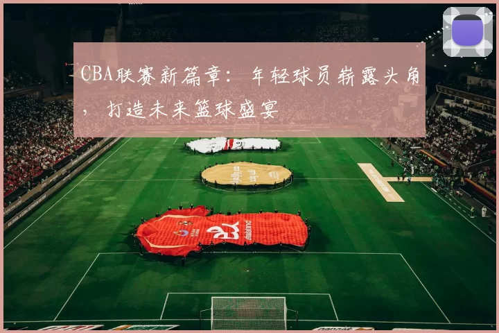 CBA联赛新篇章：年轻球员崭露头角，打造未来篮球盛宴