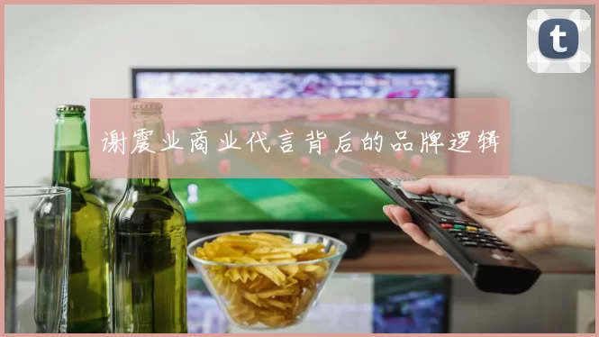 谢震业商业代言背后的品牌逻辑
