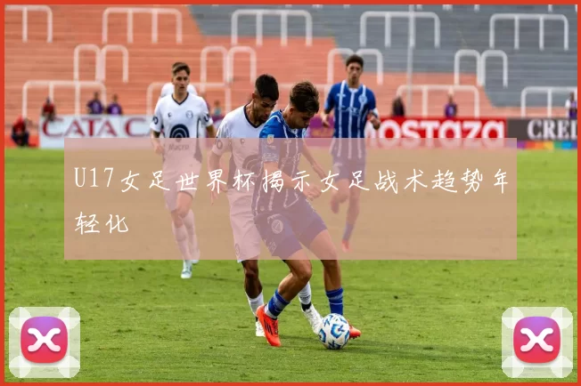 U17女足世界杯揭示女足战术趋势年轻化