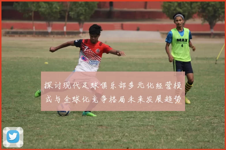 探讨现代足球俱乐部多元化经营模式与全球化竞争格局未来发展趋势分析