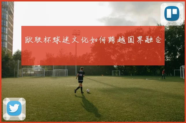 欧联杯球迷文化如何跨越国界融合