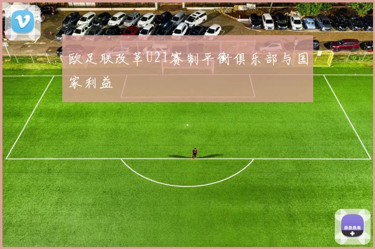 欧足联改革U21赛制平衡俱乐部与国家利益