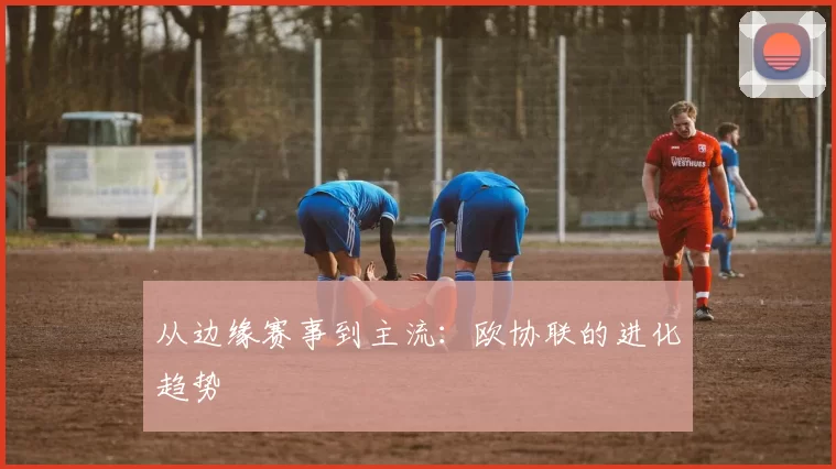 从边缘赛事到主流：欧协联的进化趋势
