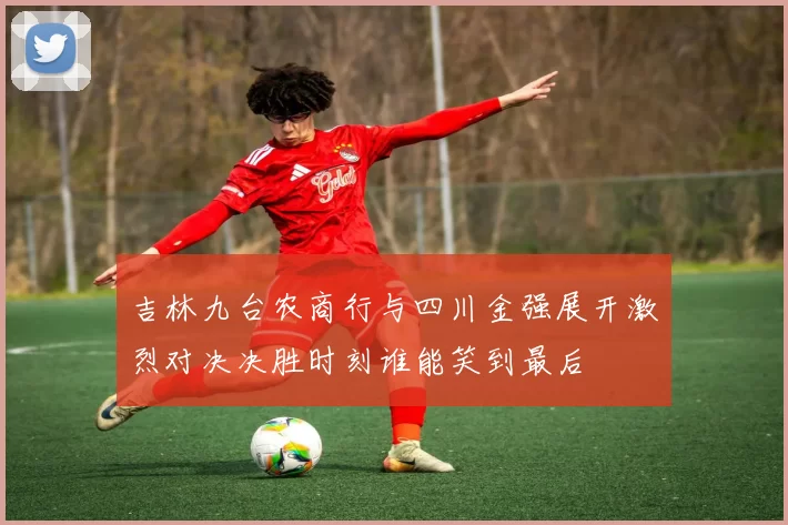 吉林九台农商行与四川金强展开激烈对决决胜时刻谁能笑到最后