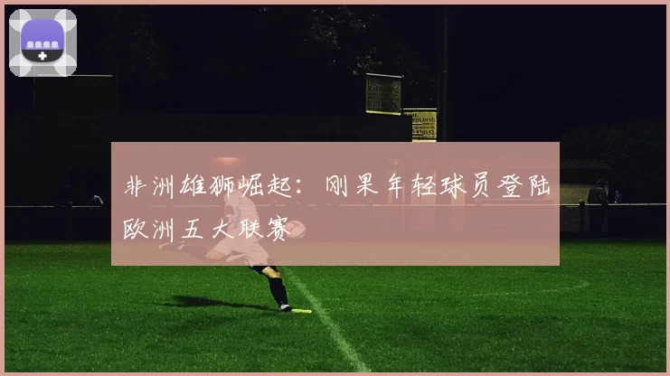 非洲雄狮崛起：刚果年轻球员登陆欧洲五大联赛
